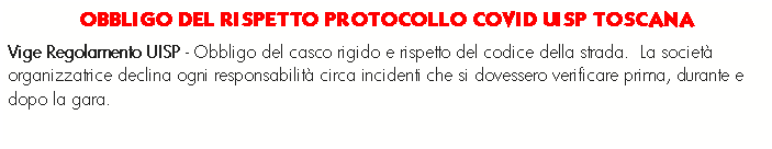 Casella di testo: OBBLIGO DEL RISPETTO PROTOCOLLO COVID UISP TOSCANA Vige Regolamento UISP - Obbligo del casco rigido e rispetto del codice della strada.  La societ organizzatrice declina ogni responsabilit circa incidenti che si dovessero verificare prima, durante e dopo la gara.